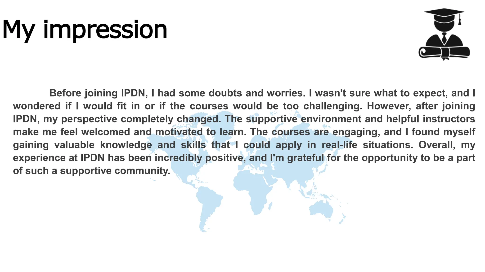 My impression
Before joining IPDN, I had some doubts and worries. I wasn't sure what to expect, and I
wondered if I would fit in or if the courses would be too challenging. However, after joining
IPDN, my perspective completely changed. The supportive environment and helpful instructors
make me feel welcomed and motivated to learn. The courses are engaging, and I found myself
gaining valuable knowledge and skills that I could apply in real-life situations. Overall, my
experience at IPDN has been incredibly positive, and I'm grateful for the opportunity to be a part
of such a supportive community.
 