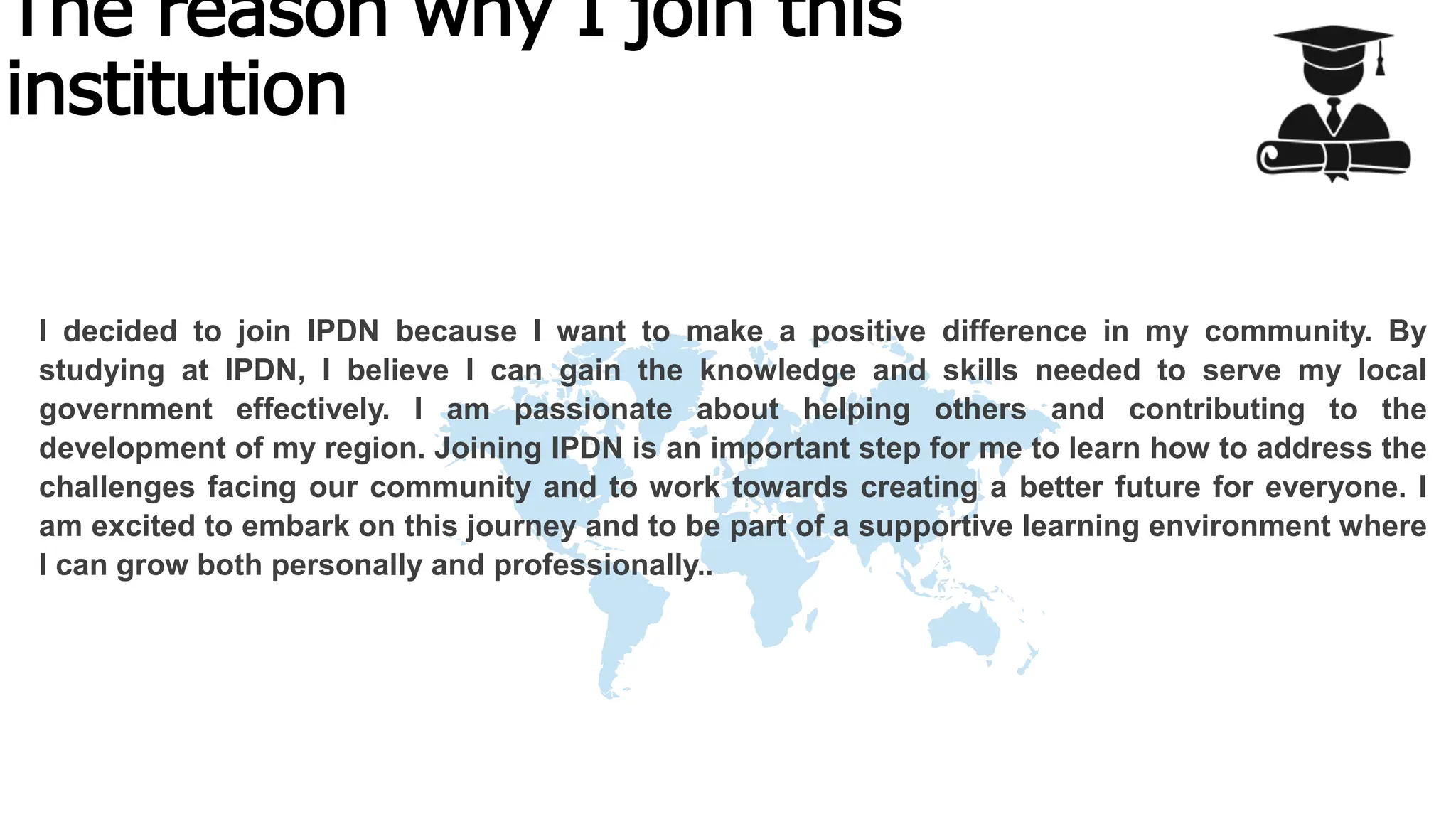 The reason why I join this
institution
I decided to join IPDN because I want to make a positive difference in my community. By
studying at IPDN, I believe I can gain the knowledge and skills needed to serve my local
government effectively. I am passionate about helping others and contributing to the
development of my region. Joining IPDN is an important step for me to learn how to address the
challenges facing our community and to work towards creating a better future for everyone. I
am excited to embark on this journey and to be part of a supportive learning environment where
I can grow both personally and professionally..
 