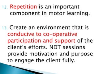 12. Repetition is an important
component in motor learning.
13. Create an environment that is
conducive to co-operative
participation and support of the
client’s efforts. NDT sessions
provide motivation and purpose
to engage the client fully.
 