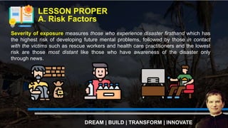 LESSON PROPER
A. Risk Factors
DREAM | BUILD | TRANSFORM | INNOVATE
Severity of exposure measures those who experience disaster firsthand which has
the highest risk of developing future mental problems, followed by those in contact
with the victims such as rescue workers and health care practitioners and the lowest
risk are those most distant like those who have awareness of the disaster only
through news.
 