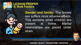 LESSON PROPER
A. Risk Factors
DREAM | BUILD | TRANSFORM | INNOVATE
Gender and family: The female
sex suffers more adverse effects.
This worsens when children are
present at home. Marital
relationships are placed under
strain.
 