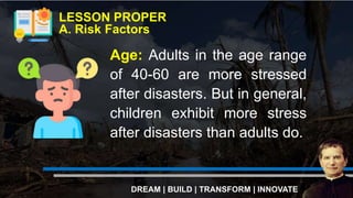 LESSON PROPER
A. Risk Factors
DREAM | BUILD | TRANSFORM | INNOVATE
Age: Adults in the age range
of 40-60 are more stressed
after disasters. But in general,
children exhibit more stress
after disasters than adults do.
 