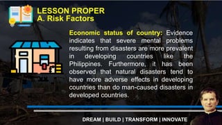 LESSON PROPER
A. Risk Factors
DREAM | BUILD | TRANSFORM | INNOVATE
Economic status of country: Evidence
indicates that severe mental problems
resulting from disasters are more prevalent
in developing countries like the
Philippines. Furthermore, it has been
observed that natural disasters tend to
have more adverse effects in developing
countries than do man-caused disasters in
developed countries.
 