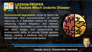 LESSON PROPER
B. Factors Which Underlie Disaster
DREAM | BUILD | TRANSFORM | INNOVATE
Environmental degradation, driven by factors like
deforestation and overconsumption of natural
resources, is a dual-sided catalyst for disasters,
influencing hazard frequency and intensity,
exacerbating vulnerability to events like landslides
and storm surges, and compromising the
environment's ability to provide crucial services,
thereby creating a feedback loop of increased
disaster risk and environmental decline.
 