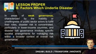 LESSON PROPER
B. Factors Which Underlie Disaster
DREAM | BUILD | TRANSFORM | INNOVATE
In areas of weak governance,
characterized by the inability or
unwillingness of public sector actors to fulfill
their roles, disaster risk is concentrated,
particularly in lower-income countries, and
disaster risk governance involves specific
societal arrangements for managing risk
within a broader context of overall risk
governance.
 