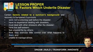 LESSON PROPER
B. Factors Which Underlie Disaster
DREAM | BUILD | TRANSFORM | INNOVATE
Certain factors related to a survivor’s background and
recovery is hampered if survivors:
• were not functioning well before the disaster;
• have no experience dealing with disasters;
• must deal with other stressors after the disaster;
• have low self-esteem;
• feel uncared for by others;
• think they exercise little control over what happens to
them; and
• unable to manage stress.
 