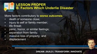 LESSON PROPER
B. Factors Which Underlie Disaster
DREAM | BUILD | TRANSFORM | INNOVATE
More factors contributory to worse outcomes:
• death of someone close;
• injury to self or family member;
• life threat;
• panic, horror, or similar feelings;
• separation from family;
• massive loss of property; and
• displacement
 