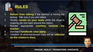 1. Refrain from talking if the teacher is having his
lecture. Talk only if you are called.
2. Quietly remain on your seats while the class is
ongoing (do not roam around the room).
3. Render appropriate courtesy towards the
teacher.
4. Standard handbook rules apply.
5. Violation of aforementioned rules will be reflected
on the violator’s diary.
RULES
DREAM | BUILD | TRANSFORM | INNOVATE
 