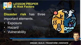 Disaster risk has three
important elements.
• Exposure
• Hazard
• Vulnerability
LESSON PROPER
A. Risk Factors
DREAM | BUILD | TRANSFORM | INNOVATE
 