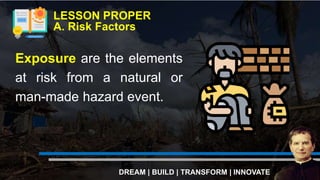 Exposure are the elements
at risk from a natural or
man-made hazard event.
LESSON PROPER
A. Risk Factors
DREAM | BUILD | TRANSFORM | INNOVATE
 
