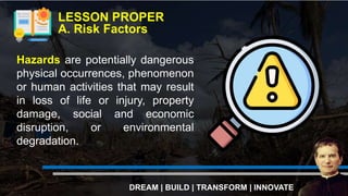 Hazards are potentially dangerous
physical occurrences, phenomenon
or human activities that may result
in loss of life or injury, property
damage, social and economic
disruption, or environmental
degradation.
LESSON PROPER
A. Risk Factors
DREAM | BUILD | TRANSFORM | INNOVATE
 