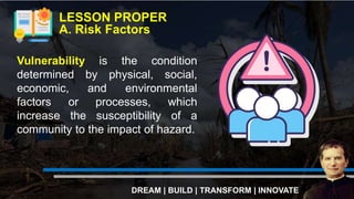 Vulnerability is the condition
determined by physical, social,
economic, and environmental
factors or processes, which
increase the susceptibility of a
community to the impact of hazard.
LESSON PROPER
A. Risk Factors
DREAM | BUILD | TRANSFORM | INNOVATE
 