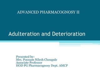 Adulteration and Deterioration
Presented by-
Mrs. Poonam Nilesh Chougule
Associate Professor
HOD PG Pharmacognosy Dept. AMCP
ADVANCED PHARMACOGNOSY II
 