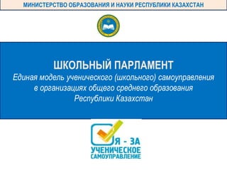 ШКОЛЬНЫЙ ПАРЛАМЕНТ
Единая модель ученического (школьного) самоуправления
в организациях общего среднего образования
Республики Казахстан
МИНИСТЕРСТВО ОБРАЗОВАНИЯ И НАУКИ РЕСПУБЛИКИ КАЗАХСТАН
 