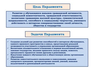 Цель Парламента
Развитие у обучающихся навыков гражданской активности,
социальной компетентности, гражданской ответственности,
воспитание гражданина высокой культуры, гуманистической
направленности, способного к социальному творчеству, умеющего
действовать в интересах совершенствования своей личности,
общества и государства
 Создание условий для развития способностей и интересов обучающихся,
единого правового пространства в школе, представление реальной
возможности участвовать в управлении организацией образования;
 Воспитание положительного отношения к нормам коллективной жизни,
законам государства, желания приносить пользу людям, помогать
преодолевать трудности своим друзьям и ровесникам;
 Вовлечение каждого обучающегося в общественную жизнь организации
образования;
 Развитие самостоятельного мышления и самосознания, навыков
лидерского поведения, организаторских знаний, умений, навыков
коллективной и руководящей деятельности
Задачи Парламента
 