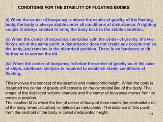 101
CONDITIONS FOR THE STABILITY OF FLOATING BODIES
(i) When the center of buoyancy is above the center of gravity of the floating
body, the body is always stable under all conditions of disturbance. A righting
couple is always created to bring the body back to the stable condition.
(ii) When the center of buoyancy coincides with the center of gravity, the two
forces act at the same point. A disturbance does not create any couple and so
the body just remains in the disturbed position. There is no tendency to tilt
further or to correct the tilt.
(iii) When the center of buoyancy is below the center of gravity as in the case
of ships, additional analysis is required to establish stable conditions of
floating.
This involves the concept of metacenter and metacentric height. When the body is
disturbed the center of gravity still remains on the centroidal line of the body. The
shape of the displaced volume changes and the center of buoyancy moves from its
previous position.
The location M at which the line of action of buoyant force meets the centroidal axis
of the body, when disturbed, is defined as metacenter. The distance of this point
from the centroid of the body is called metacentric height.
 