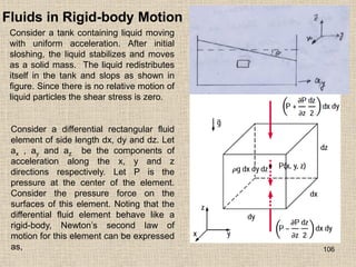 106
Fluids in Rigid-body Motion
Consider a tank containing liquid moving
with uniform acceleration. After initial
sloshing, the liquid stabilizes and moves
as a solid mass. The liquid redistributes
itself in the tank and slops as shown in
figure. Since there is no relative motion of
liquid particles the shear stress is zero.
Consider a differential rectangular fluid
element of side length dx, dy and dz. Let
ax , ay and az be the components of
acceleration along the x, y and z
directions respectively. Let P is the
pressure at the center of the element.
Consider the pressure force on the
surfaces of this element. Noting that the
differential fluid element behave like a
rigid-body, Newton‟s second law of
motion for this element can be expressed
as,
 