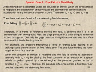 108
Special Case 2: Free Fall of a Fluid Body
A free falling body accelerates under the influence of gravity. When the air resistance
is negligible, the acceleration of body equals the gravitational acceleration and
acceleration in any horizontal direction is zero. Therefore, ax = ay =0 and az = -g.
Then the equations of motion for accelerating fluids becomes,
Free falling ;
𝜕𝑃
𝜕𝑥
=
𝜕𝑃
𝜕𝑦
=
𝜕𝑃
𝜕𝑧
= 0
[
𝜕𝑃
𝜕𝑧
= −𝜌 𝑔 + 𝑎𝑧 = −𝜌 𝑔 − 𝑔 = 0]
Therefore, in a frame of reference moving the fluid, it behaves like it is in an
environment with zero gravity. Also, the gage pressure in a drop of liquid in free fall
is zero throughout. (Actually the gage pressure is slightly above zero due to surface
tension which holds the drop intact).
For example, the pressure throughout a “blob” of orange juice floating in an
orbiting space shuttle (a form of free fall) is zero. The only force holding the liquid
to gather is surface tension.
When the direction of motion is reversed and the fluid is forced to accelerate
vertically with az = +g by placing the fluid container in an elevator or a space
vehicle propelled upward by a rocket engine, the pressure gradient in the z-
direction is
𝜕𝑃
𝜕𝑧
= −2𝜌𝑔. Therefore, the pressure difference across a fluid layer now
doubles relative to the stationary fluid case.
 