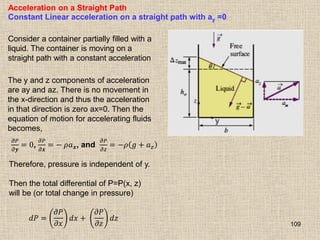 109
Acceleration on a Straight Path
Constant Linear acceleration on a straight path with ay =0
Consider a container partially filled with a
liquid. The container is moving on a
straight path with a constant acceleration
The y and z components of acceleration
are ay and az. There is no movement in
the x-direction and thus the acceleration
in that direction is zero ax=0. Then the
equation of motion for accelerating fluids
becomes,
𝜕𝑃
𝜕𝒚
= 0,
𝜕𝑃
𝜕𝒙
= − 𝜌𝑎𝒙, and
𝜕𝑃
𝜕𝑧
= −𝜌 𝑔 + 𝑎𝑧
Therefore, pressure is independent of y.
Then the total differential of P=P(x, z)
will be (or total change in pressure)
𝑑𝑃 =
𝜕𝑃
𝜕𝑥
𝑑𝑥 +
𝜕𝑃
𝜕𝑧
𝑑𝑧
 