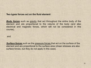 11
Two types forces act on the fluid element
Body forces such as gravity that act throughout the entire body of the
element and are proportional to the volume of the body (and also
electrical and magnetic forces, which will not be considered in this
course),
and
Surface forces such as the pressure forces that act on the surface of the
element and are proportional to the surface area (shear stresses are also
surface forces, but they do not apply in this case).
 