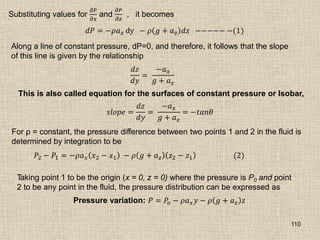 110
Substituting values for
𝜕𝑃
𝜕𝑥
and
𝜕𝑃
𝜕𝑧
, it becomes
𝑑𝑃 = −𝜌𝑎𝑥 dy − 𝜌 𝑔 + 𝑎𝑧 𝑑𝑧 −−−−− −(1)
Along a line of constant pressure, dP=0, and therefore, it follows that the slope
of this line is given by the relationship
𝑑𝑧
𝑑𝑦
=
−𝑎𝑥
𝑔 + 𝑎𝑧
This is also called equation for the surfaces of constant pressure or Isobar,
𝑠𝑙𝑜𝑝𝑒 =
𝑑𝑧
𝑑𝑦
=
−𝑎𝑥
𝑔 + 𝑎𝑧
= −𝑡𝑎𝑛𝜃
For ρ = constant, the pressure difference between two points 1 and 2 in the fluid is
determined by integration to be
𝑃2 − 𝑃1 = −𝜌𝑎𝑥 𝑥2 − 𝑥1 − 𝜌 𝑔 + 𝑎𝑧 𝑧2 − 𝑧1 (2)
Taking point 1 to be the origin (x = 0, z = 0) where the pressure is P0 and point
2 to be any point in the fluid, the pressure distribution can be expressed as
Pressure variation: 𝑃 = 𝑃𝑜 − 𝜌𝑎𝑥𝑦 − 𝜌 𝑔 + 𝑎𝑧 𝑧
 