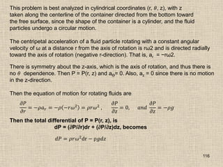 116
This problem is best analyzed in cylindrical coordinates (r, 𝜃, z), with z
taken along the centerline of the container directed from the bottom toward
the free surface, since the shape of the container is a cylinder, and the fluid
particles undergo a circular motion.
The centripetal acceleration of a fluid particle rotating with a constant angular
velocity of ω at a distance r from the axis of rotation is rω2 and is directed radially
toward the axis of rotation (negative r-direction). That is, ar = −rω2.
There is symmetry about the z-axis, which is the axis of rotation, and thus there is
no 𝜃 dependence. Then P = P(r, z) and aϴ= 0. Also, az = 0 since there is no motion
in the z-direction.
Then the equation of motion for rotating fluids are
𝜕𝑃
𝜕𝑟
= −𝜌𝑎𝑟 = −𝜌 −𝑟𝜔2
= 𝜌𝑟𝜔2
,
𝜕𝑃
𝜕𝑧
= 0, 𝑎𝑛𝑑
𝜕𝑃
𝜕𝑧
= −𝜌𝑔
Then the total differential of P = P(r, z), is
dP = (∂P/∂r)dr + (∂P/∂z)dz, becomes
𝑑𝑃 = 𝜌𝑟𝜔2dr − ρ𝑔𝑑𝑧
 