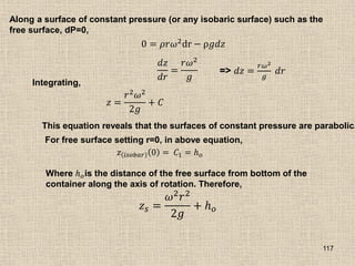 117
Along a surface of constant pressure (or any isobaric surface) such as the
free surface, dP=0,
0 = 𝜌𝑟𝜔2
dr − ρ𝑔𝑑𝑧
𝑑𝑧
𝑑𝑟
=
𝑟𝜔2
𝑔
=> 𝑑𝑧 =
𝑟𝜔2
𝑔
𝑑𝑟
Integrating,
𝑧 =
𝑟2𝜔2
2𝑔
+ 𝐶
This equation reveals that the surfaces of constant pressure are parabolic.
For free surface setting r=0, in above equation,
𝑧 𝑖𝑠𝑜𝑏𝑎𝑟 0 = 𝐶1 = 𝑕𝑜
Where 𝑕𝑜is the distance of the free surface from bottom of the
container along the axis of rotation. Therefore,
𝑧𝑠 =
𝜔2𝑟2
2𝑔
+ 𝑕𝑜
 