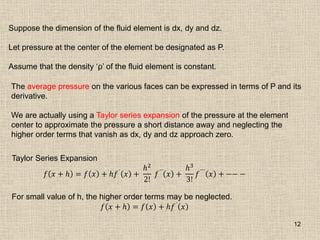 12
Suppose the dimension of the fluid element is dx, dy and dz.
Let pressure at the center of the element be designated as P.
Assume that the density „ρ‟ of the fluid element is constant.
The average pressure on the various faces can be expressed in terms of P and its
derivative.
We are actually using a Taylor series expansion of the pressure at the element
center to approximate the pressure a short distance away and neglecting the
higher order terms that vanish as dx, dy and dz approach zero.
Taylor Series Expansion
𝑓 𝑥 + 𝑕 = 𝑓 𝑥 + 𝑕𝑓´
𝑥 +
𝑕2
2!
𝑓´´
𝑥 +
𝑕3
3!
𝑓´´´
𝑥 + −− −
For small value of h, the higher order terms may be neglected.
𝑓 𝑥 + 𝑕 = 𝑓 𝑥 + 𝑕𝑓´ 𝑥
 