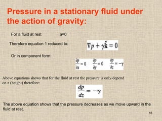 16
Pressure in a stationary fluid under
the action of gravity:
For a fluid at rest a=0
Therefore equation 1 reduced to:
Or in component form:
Above equations shows that for the fluid at rest the pressure is only depend
on z (height) therefore:
The above equation shows that the pressure decreases as we move upward in the
fluid at rest.
 