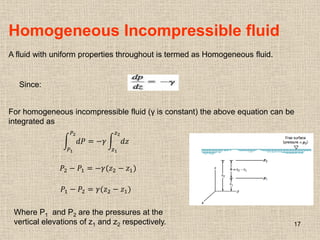 17
Homogeneous Incompressible fluid
A fluid with uniform properties throughout is termed as Homogeneous fluid.
Since:
For homogeneous incompressible fluid (γ is constant) the above equation can be
integrated as
𝑑𝑃
𝑃2
𝑃1
= −𝛾 𝑑𝑧
𝑧2
𝑧1
𝑃2 − 𝑃1 = −𝛾(𝑧2 − 𝑧1)
𝑃1 − 𝑃2 = 𝛾(𝑧2 − 𝑧1)
Where P1 and P2 are the pressures at the
vertical elevations of z1 and z2 respectively.
 