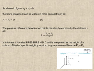 18
As shown in figure, z2 – z1 = h
therefore equation 3 can be written in more compact form as:
𝑃1 − 𝑃2 = 𝛾𝑕 (4)
The pressure difference between two points can also be express by the distance h
as;
𝑕 =
𝑃1 − 𝑃2
𝛾
In this case h is called PRESSURE HEAD and is interpreted as the height of a
column of fluid of specific weight γ required to give pressure difference P1 – P2.
 