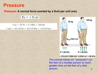 2
Pressure
Pressure: A normal force exerted by a fluid per unit area
The normal stress (or “pressure”) on
the feet of a chubby person is much
greater than on the feet of a slim
person.
 