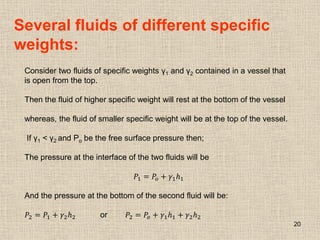 20
Several fluids of different specific
weights:
Consider two fluids of specific weights γ1 and γ2 contained in a vessel that
is open from the top.
Then the fluid of higher specific weight will rest at the bottom of the vessel
whereas, the fluid of smaller specific weight will be at the top of the vessel.
If γ1 < γ2 and Po be the free surface pressure then;
The pressure at the interface of the two fluids will be
𝑃1 = 𝑃𝑜 + 𝛾1𝑕1
And the pressure at the bottom of the second fluid will be:
𝑃2 = 𝑃1 + 𝛾2𝑕2 or 𝑃2 = 𝑃𝑜 + 𝛾1𝑕1 + 𝛾2𝑕2
 