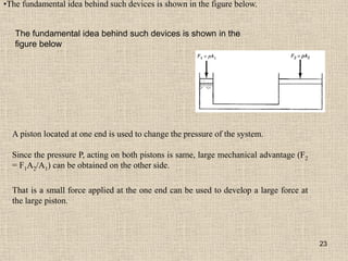 23
•The fundamental idea behind such devices is shown in the figure below.
A piston located at one end is used to change the pressure of the system.
Since the pressure P, acting on both pistons is same, large mechanical advantage (F2
= F1A2/A1) can be obtained on the other side.
That is a small force applied at the one end can be used to develop a large force at
the large piston.
The fundamental idea behind such devices is shown in the
figure below
 