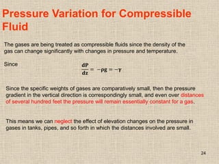 24
Pressure Variation for Compressible
Fluid
The gases are being treated as compressible fluids since the density of the
gas can change significantly with changes in pressure and temperature.
Since 𝐝𝐏
𝐝𝐳
= −𝛒𝐠 = −𝛄
Since the specific weights of gases are comparatively small, then the pressure
gradient in the vertical direction is correspondingly small, and even over distances
of several hundred feet the pressure will remain essentially constant for a gas.
This means we can neglect the effect of elevation changes on the pressure in
gases in tanks, pipes, and so forth in which the distances involved are small.
 