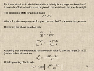 26
For those situations in which the variations in heights are large, on the order of
thousands of feet, attention must be given to the variation in the specific weight.
The equation of state for an ideal gas is
𝑃 = 𝜌𝑅𝑇
Where P = absolute pressure, R = gas constant, And T = absolute temperature
Combining the above equation with
𝑑𝑃
𝑑𝑧
= −
𝑃
𝑅𝑇
𝑔
𝑑𝑃
𝑃
𝑝2
𝑝1
= −
𝑔
𝑅
𝑑𝑧
𝑇
𝑍2
𝑍1
Assuming that the temperature has a constant value To over the range Z1 to Z2
(isothermal condition) then
𝑙𝑛
𝑃2
𝑃1
= −
𝑔 𝑍2 − 𝑍1
𝑅𝑇°
Or taking antilog of both side
𝑃2 = 𝑃1 exp − 𝑔
(𝑍2 − 𝑍1)
𝑅𝑇°
 