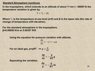 28
In the troposphere, which extends to an altitude of about 11 km (~ 36000 ft) the
temperature variation is given by,
T = Ta − βz
Where Ta is the temperature at sea level (z=0) and β is the lapse rate (the rate of
change of temperature with elevation).
For the standard atmosphere in the troposphere,
β=0.00650 K/m or 0.00357 R/ft
Using the equation for pressure variation with altitude,
𝑑𝑝
𝑑𝑧
= −γ = −𝜌𝑔
For an ideal gas, p=ρRT => 𝛒 =
𝐩
𝐑𝐓
𝐝𝐩
𝐝𝐳
= −
𝐩
𝐑𝐓
𝐠
Separating the variables;
𝐝𝐩
𝐩
= −
𝐠
𝐑𝐓
𝐝𝐳
Standard Atmosphere (continue)
 