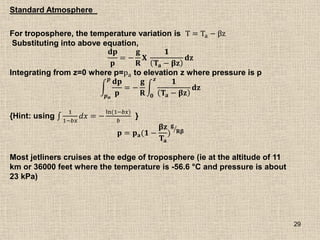 29
For troposphere, the temperature variation is T = Ta − βz
Substituting into above equation,
𝐝𝐩
𝐩
= −
𝐠
𝐑
𝐗
𝟏
𝐓𝐚 − 𝛃𝐳
𝐝𝐳
Integrating from z=0 where p=pa to elevation z where pressure is p
𝐝𝐩
𝐩
𝒑
𝒑𝒂
= −
𝐠
𝐑
𝟏
𝐓𝐚 − 𝛃𝐳
𝐝𝐳
𝒛
𝟎
{Hint: using
1
1−𝑏𝑥
𝑑𝑥 = −
ln(1−𝑏𝑥)
𝑏
}
𝐩 = 𝐩𝐚(𝟏 −
𝛃𝐳
𝐓𝐚
)
𝐠
𝐑𝛃
Most jetliners cruises at the edge of troposphere (ie at the altitude of 11
km or 36000 feet where the temperature is -56.6 °C and pressure is about
23 kPa)
Standard Atmosphere
 