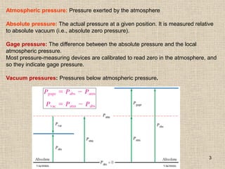3
Atmospheric pressure: Pressure exerted by the atmosphere
Absolute pressure: The actual pressure at a given position. It is measured relative
to absolute vacuum (i.e., absolute zero pressure).
Gage pressure: The difference between the absolute pressure and the local
atmospheric pressure.
Most pressure-measuring devices are calibrated to read zero in the atmosphere, and
so they indicate gage pressure.
Vacuum pressures: Pressures below atmospheric pressure.
 