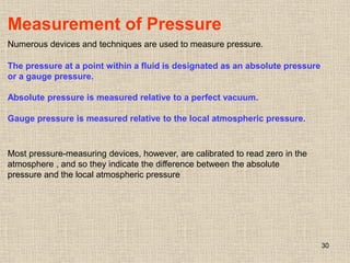 30
Measurement of Pressure
Numerous devices and techniques are used to measure pressure.
The pressure at a point within a fluid is designated as an absolute pressure
or a gauge pressure.
Absolute pressure is measured relative to a perfect vacuum.
Gauge pressure is measured relative to the local atmospheric pressure.
Most pressure-measuring devices, however, are calibrated to read zero in the
atmosphere , and so they indicate the difference between the absolute
pressure and the local atmospheric pressure
 