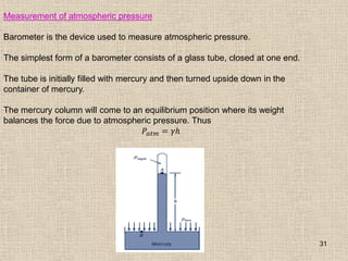 31
Measurement of atmospheric pressure
Barometer is the device used to measure atmospheric pressure.
The simplest form of a barometer consists of a glass tube, closed at one end.
The tube is initially filled with mercury and then turned upside down in the
container of mercury.
The mercury column will come to an equilibrium position where its weight
balances the force due to atmospheric pressure. Thus
𝑃𝑎𝑡𝑚 = 𝛾𝑕
 