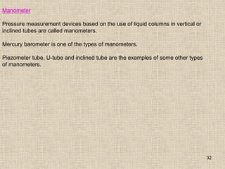 32
Manometer
Pressure measurement devices based on the use of liquid columns in vertical or
inclined tubes are called manometers.
Mercury barometer is one of the types of manometers.
Piezometer tube, U-tube and inclined tube are the examples of some other types
of manometers.
 