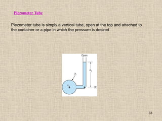 33
Piezometer tube is simply a vertical tube, open at the top and attached to
the container or a pipe in which the pressure is desired
Piezometer Tube
 