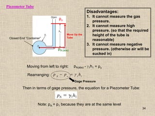 Piezometer Tube
pA (abs)
Moving from left to right:
Closed End “Container”
pA(abs) - g1h1 = po
po
Move Up the
Tube
Rearranging: 1
1
h
p
p o
A
g


Gage Pressure
Then in terms of gage pressure, the equation for a Piezometer Tube:
Disadvantages:
1. It cannot measure the gas
pressure.
2. It cannot measure high
pressure. (so that the required
height of the tube is
reasonable)
3. It cannot measure negative
pressure. (otherwise air will be
sucked in)
Note: pA = p1 because they are at the same level
34
 