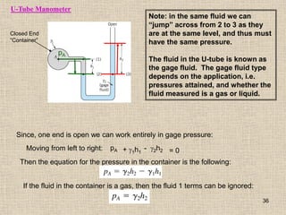 U-Tube Manometer
Closed End
“Container”
pA
Since, one end is open we can work entirely in gage pressure:
Moving from left to right: pA + g1h1 = 0
- g2h2
Then the equation for the pressure in the container is the following:
If the fluid in the container is a gas, then the fluid 1 terms can be ignored:
Note: in the same fluid we can
“jump” across from 2 to 3 as they
are at the same level, and thus must
have the same pressure.
The fluid in the U-tube is known as
the gage fluid. The gage fluid type
depends on the application, i.e.
pressures attained, and whether the
fluid measured is a gas or liquid.
36
 