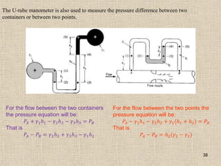 38
The U-tube manometer is also used to measure the pressure difference between two
containers or between two points.
For the flow between the two containers
the pressure equation will be:
𝑃𝐴 + 𝛾1𝑕1 − 𝛾2𝑕2 − 𝛾3𝑕3 = 𝑃𝐵
That is
𝑃𝐴 − 𝑃𝐵 = 𝛾2𝑕2 + 𝛾3𝑕3 − 𝛾1𝑕1
For the flow between the two points the
pressure equation will be:
𝑃𝐴 − 𝛾1𝑕1 − 𝛾2𝑕2 + 𝛾1(𝑕1 + 𝑕2) = 𝑃𝐵
That is
𝑃𝐴 − 𝑃𝐵 = 𝑕2(𝛾2 − 𝛾1)
 
