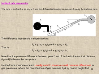 39
Inclined tube manometer
The tube is inclined at an angle θ and the differential reading is measured along the inclined tube.
The difference in pressure is expressed as:
𝑃𝐴 + 𝛾1𝑕1 − 𝛾2𝑙2𝑠𝑖𝑛𝜃 − 𝛾3𝑕3 = 𝑃𝐵
That is
𝑃𝐴 − 𝑃𝐵 = 𝛾2𝑙2𝑠𝑖𝑛𝜃 + 𝛾3𝑕3 −𝛾1 𝑕1
Note that the pressure difference between point 1 and 2 is due to the vertical distance
(𝑙2𝑠𝑖𝑛𝜃) between the two points.
Inclined tube manometers are usually used to measure small pressure differences in
gas pressures, where the contributions of gas columns 𝑕1& 𝑕3 can be neglected.
 