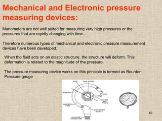 40
Mechanical and Electronic pressure
measuring devices:
Manometers are not well suited for measuring very high pressures or the
pressures that are rapidly changing with time.
Therefore numerous types of mechanical and electronic pressure measurement
devices have been developed.
When the fluid acts on an elastic structure, the structure will deform. This
deformation is related to the magnitude of the pressure.
The pressure measuring device works on this principle is termed as Bourdon
Pressure gauge
 