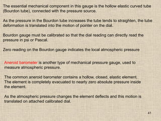 41
The essential mechanical component in this gauge is the hollow elastic curved tube
(Bourdon tube), connected with the pressure source.
As the pressure in the Bourdon tube increases the tube tends to straighten, the tube
deformation is translated into the motion of pointer on the dial.
Bourdon gauge must be calibrated so that the dial reading can directly read the
pressure in psi or Pascal.
Zero reading on the Bourdon gauge indicates the local atmospheric pressure
Aneroid barometer is another type of mechanical pressure gauge, used to
measure atmospheric pressure.
The common aneroid barometer contains a hollow, closed, elastic element.
The element is completely evacuated to nearly zero absolute pressure inside
the element.
As the atmospheric pressure changes the element deflects and this motion is
translated on attached calibrated dial.
 