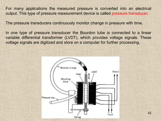 42
For many applications the measured pressure is converted into an electrical
output. This type of pressure measurement device is called pressure transducer.
The pressure transducers continuously monitor change in pressure with time.
In one type of pressure transducer the Bourdon tube is connected to a linear
variable differential transformer (LVDT), which provides voltage signals. These
voltage signals are digitized and store on a computer for further processing.
 